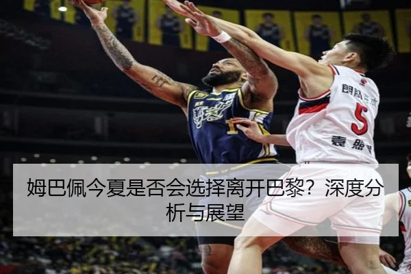 姆巴佩今夏是否会选择离开巴黎？深度分析与展望